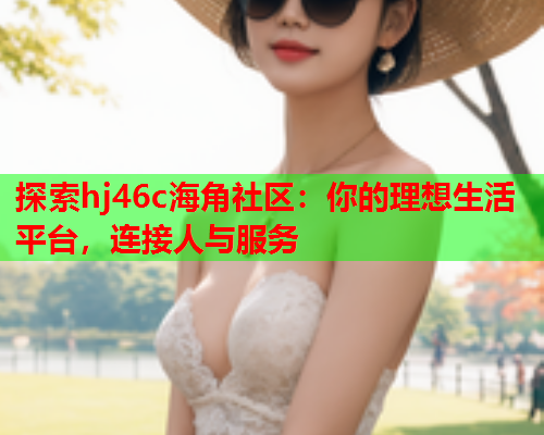 探索hj46c海角社区：你的理想生活平台，连接人与服务