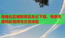 海角社区破解版蓝奏云下载，畅享无限精彩视频与交友体验