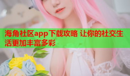 海角社区app下载攻略 让你的社交生活更加丰富多彩