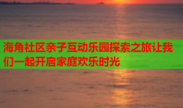 海角社区亲子互动乐园探索之旅让我们一起开启家庭欢乐时光