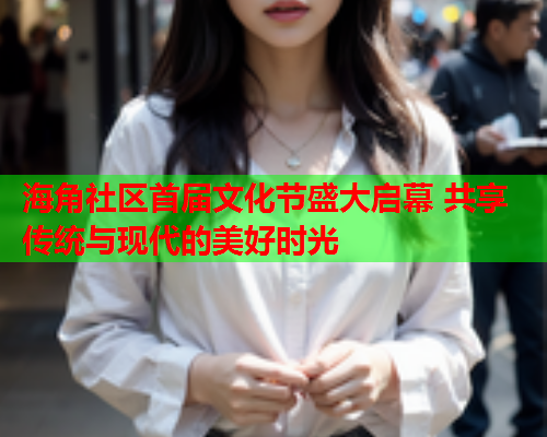 海角社区首届文化节盛大启幕 共享传统与现代的美好时光