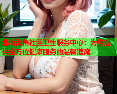 北海海角社区卫生服务中心：为您提供全方位健康服务的温馨港湾