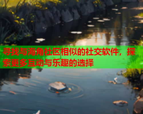 寻找与海角社区相似的社交软件，探索更多互动与乐趣的选择