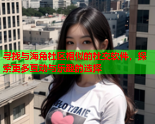 寻找与海角社区相似的社交软件，探索更多互动与乐趣的选择