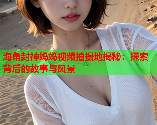 海角封神妈妈视频拍摄地揭秘：探索背后的故事与风景