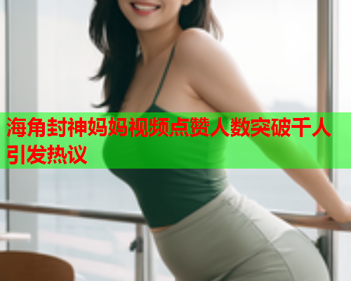 海角封神妈妈视频点赞人数突破千人引发热议