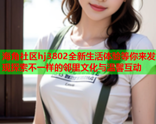 海角社区hj3802全新生活体验等你来发现探索不一样的邻里文化与温馨互动