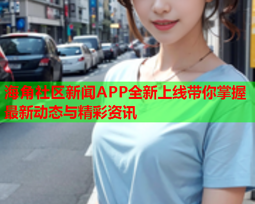 海角社区新闻APP全新上线带你掌握最新动态与精彩资讯