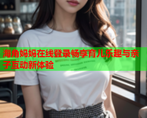 海角妈妈在线登录畅享育儿乐趣与亲子互动新体验