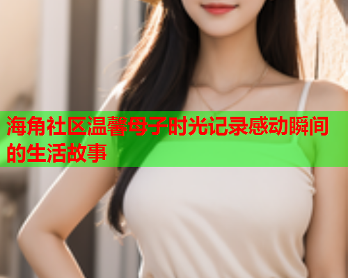 海角社区温馨母子时光记录感动瞬间的生活故事