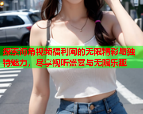 探索海角视频福利网的无限精彩与独特魅力，尽享视听盛宴与无限乐趣