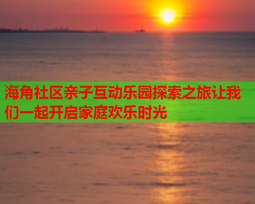 海角社区亲子互动乐园探索之旅让我们一起开启家庭欢乐时光