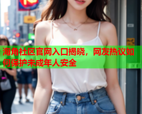 海角社区官网入口揭晓，网友热议如何保护未成年人安全