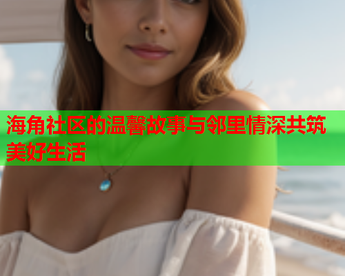 海角社区的温馨故事与邻里情深共筑美好生活