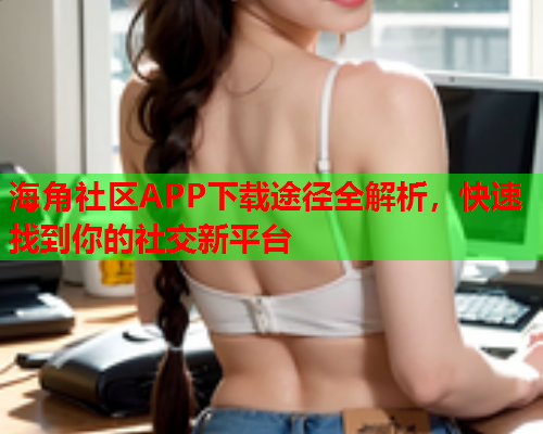 海角社区APP下载途径全解析，快速找到你的社交新平台