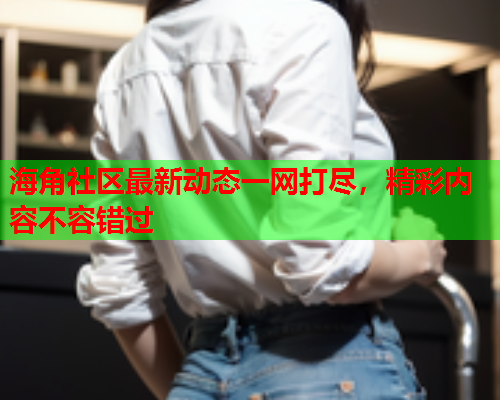 海角社区最新动态一网打尽，精彩内容不容错过