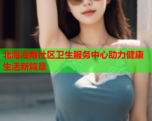 北海海角社区卫生服务中心助力健康生活新篇章