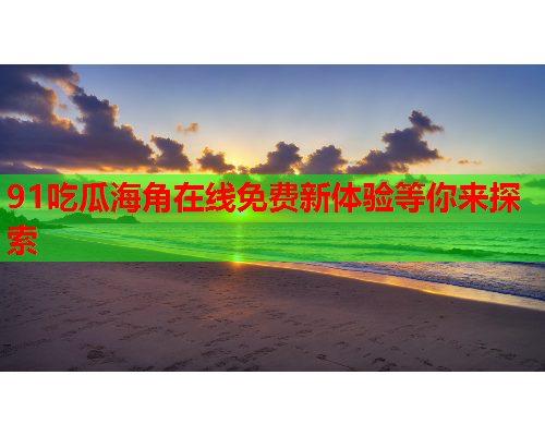 91吃瓜海角在线免费新体验等你来探索