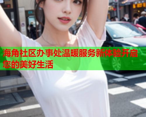 海角社区办事处温暖服务新体验开启您的美好生活