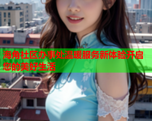 海角社区办事处温暖服务新体验开启您的美好生活